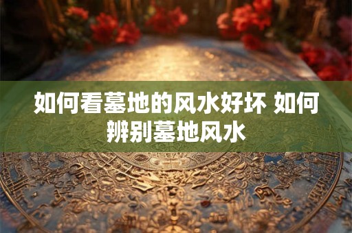 如何看墓地的风水好坏 如何辨别墓地风水