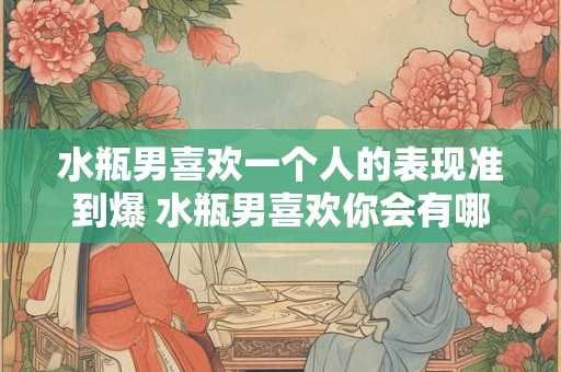 水瓶男喜欢一个人的表现准到爆 水瓶男喜欢你会有哪些表现
