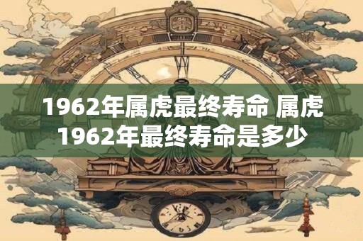 1962年属虎最终寿命 属虎1962年最终寿命是多少