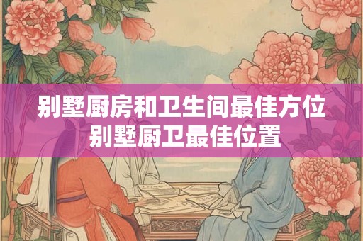 别墅厨房和卫生间最佳方位 别墅厨卫最佳位置