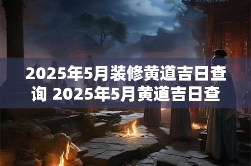 2025年5月装修黄道吉日查询 2025年5月黄道吉日查询