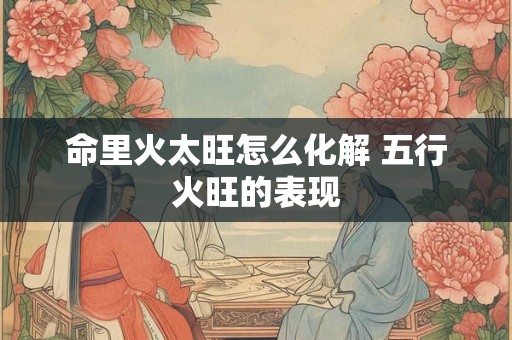命里火太旺怎么化解 五行火旺的表现
