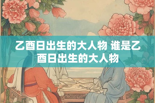 乙酉日出生的大人物 谁是乙酉日出生的大人物