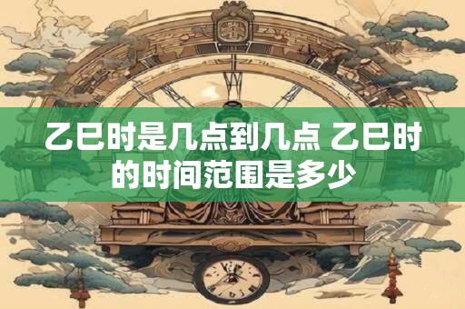 乙巳时是几点到几点 乙巳时的时间范围是多少