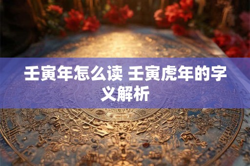 壬寅年怎么读 壬寅虎年的字义解析
