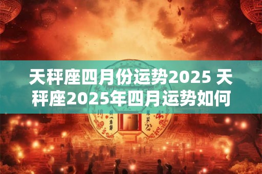 天秤座四月份运势2025 天秤座2025年四月运势如何