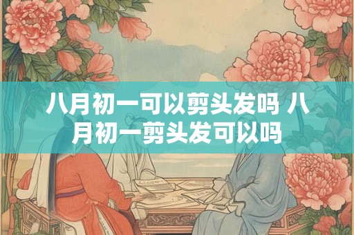八月初一可以剪头发吗 八月初一剪头发可以吗