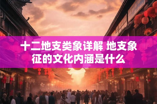 十二地支类象详解 地支象征的文化内涵是什么