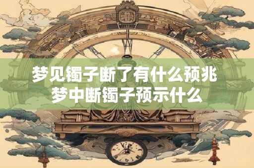梦见镯子断了有什么预兆 梦中断镯子预示什么