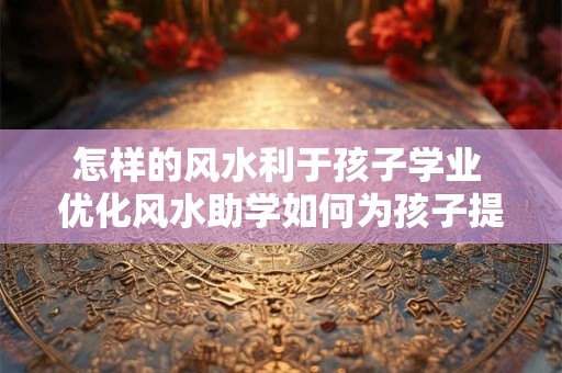 怎样的风水利于孩子学业 优化风水助学如何为孩子提供良好的学习环境