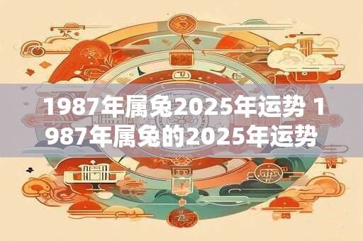 1987年属兔2025年运势 1987年属兔的2025年运势如何