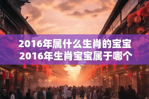 2016年属什么生肖的宝宝 2016年生肖宝宝属于哪个
