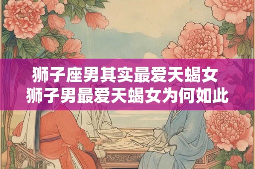 狮子座男其实最爱天蝎女 狮子男最爱天蝎女为何如此匹配