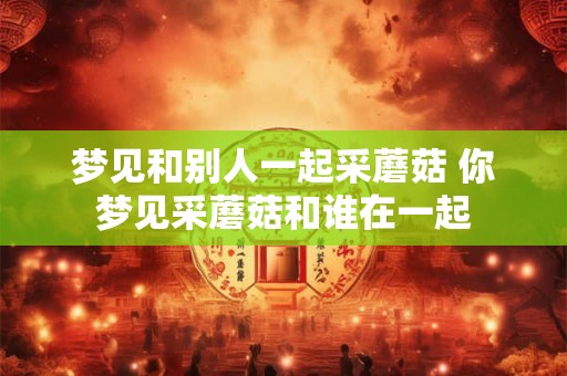 梦见和别人一起采蘑菇 你梦见采蘑菇和谁在一起