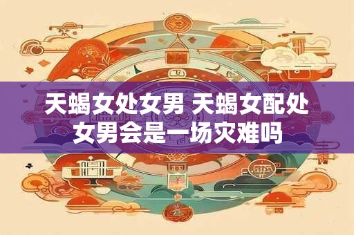天蝎女处女男 天蝎女配处女男会是一场灾难吗