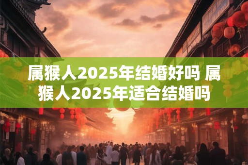 属猴人2025年结婚好吗 属猴人2025年适合结婚吗