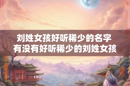 刘姓女孩好听稀少的名字 有没有好听稀少的刘姓女孩名字