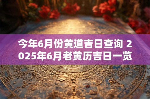 今年6月份黄道吉日查询 2025年6月老黄历吉日一览表！