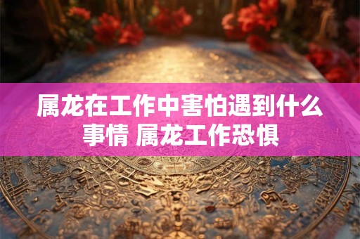 属龙在工作中害怕遇到什么事情 属龙工作恐惧