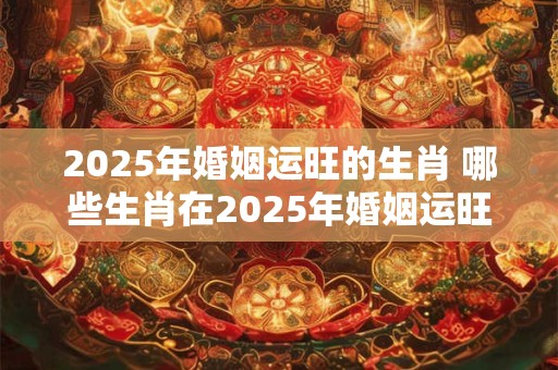 2025年婚姻运旺的生肖 哪些生肖在2025年婚姻运旺