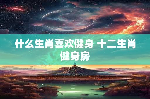 什么生肖喜欢健身 十二生肖健身房