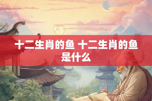 十二生肖的鱼 十二生肖的鱼是什么