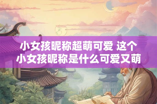 小女孩昵称超萌可爱 这个小女孩昵称是什么可爱又萌吗