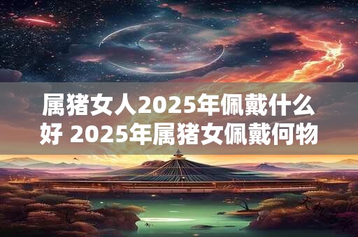 属猪女人2025年佩戴什么好 2025年属猪女佩戴何物