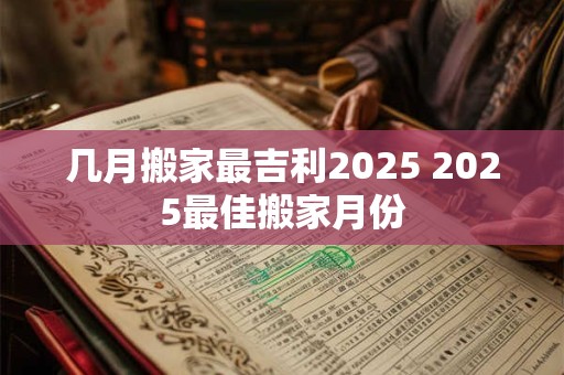 几月搬家最吉利2025 2025最佳搬家月份 几月搬家最吉利2025 2025最佳搬家月份