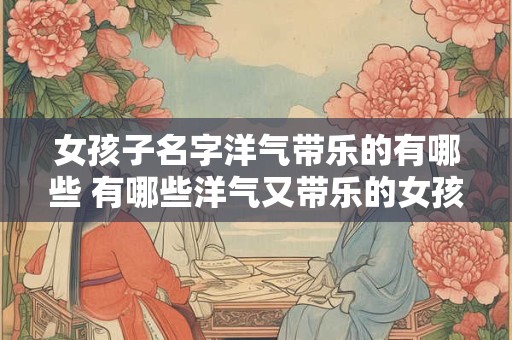 女孩子名字洋气带乐的有哪些 有哪些洋气又带乐的女孩名字