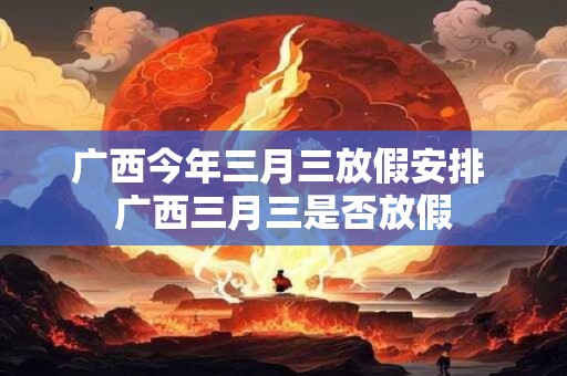广西今年三月三放假安排 广西三月三是否放假