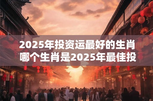 2025年投资运最好的生肖 哪个生肖是2025年最佳投资风水宝地