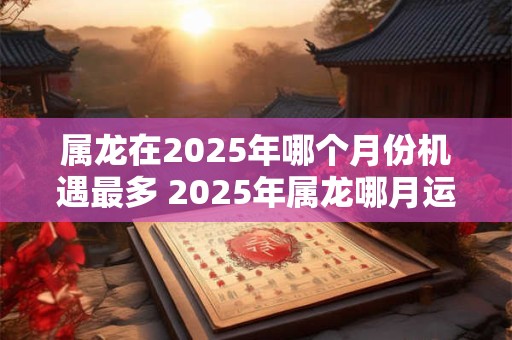 属龙在2025年哪个月份机遇最多 2025年属龙哪月运势最旺