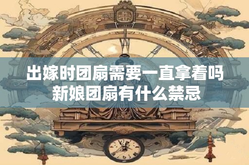 出嫁时团扇需要一直拿着吗 新娘团扇有什么禁忌