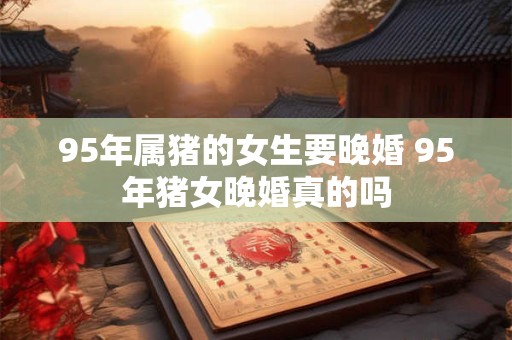 95年属猪的女生要晚婚 95年猪女晚婚真的吗