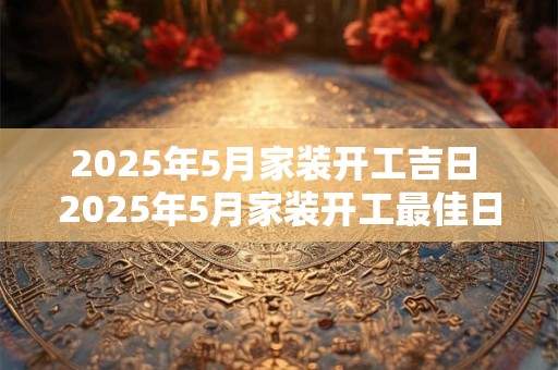 2025年5月家装开工吉日 2025年5月家装开工最佳日
