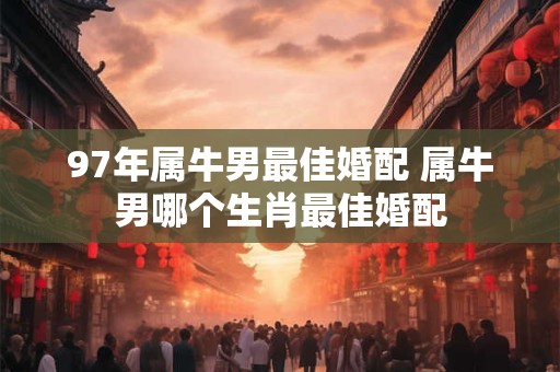97年属牛男最佳婚配 属牛男哪个生肖最佳婚配