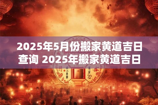 2025年5月份搬家黄道吉日查询 2025年搬家黄道吉日是哪天