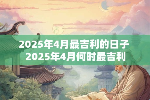 2025年4月最吉利的日子 2025年4月何时最吉利