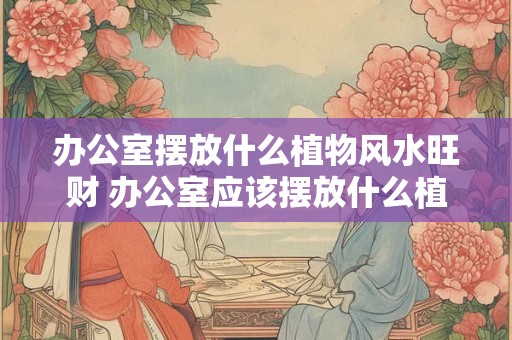 办公室摆放什么植物风水旺财 办公室应该摆放什么植物能旺财