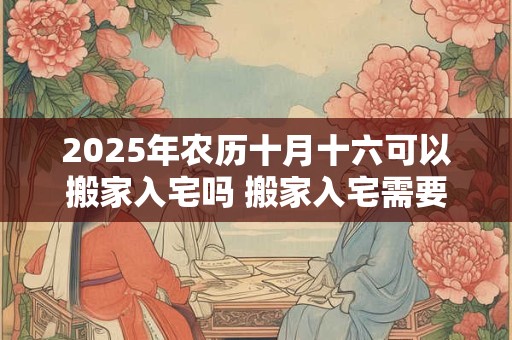 2025年农历十月十六可以搬家入宅吗 搬家入宅需要准备什么 2025年农历十月十六可以搬家入宅吗 搬家入宅需要准备什么