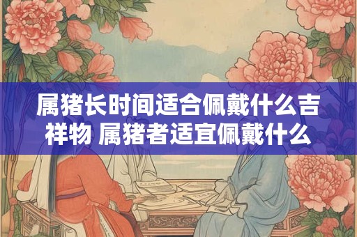 属猪长时间适合佩戴什么吉祥物 属猪者适宜佩戴什么吉祥物