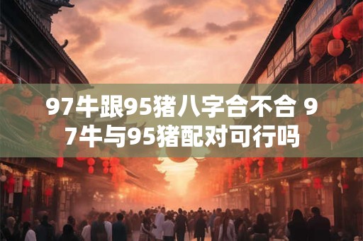 97牛跟95猪八字合不合 97牛与95猪配对可行吗