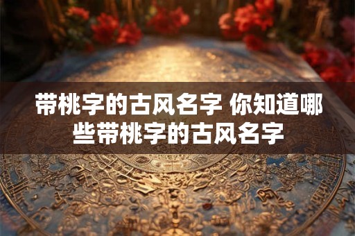 带桃字的古风名字 你知道哪些带桃字的古风名字