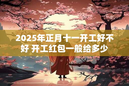 2025年正月十一开工好不好 开工红包一般给多少