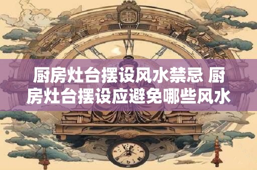 厨房灶台摆设风水禁忌 厨房灶台摆设应避免哪些风水禁忌