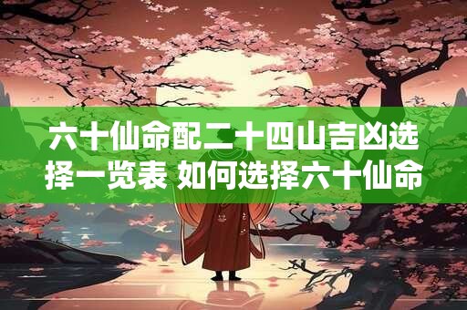 六十仙命配二十四山吉凶选择一览表 如何选择六十仙命配二十四山吉凶