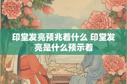 印堂发亮预兆着什么 印堂发亮是什么预示着