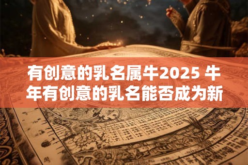 有创意的乳名属牛2025 牛年有创意的乳名能否成为新风潮