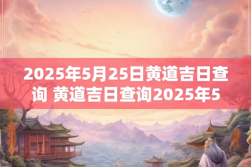 2025年5月25日黄道吉日查询 黄道吉日查询2025年5月25日